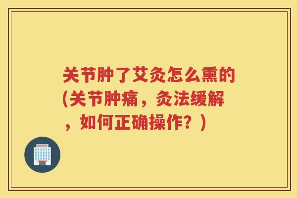关节肿了艾灸怎么熏的(关节肿痛,灸法缓解,如何正确操作?) 关节肿了艾灸怎么熏的(关节肿痛,灸法缓解,如何正确操作?)