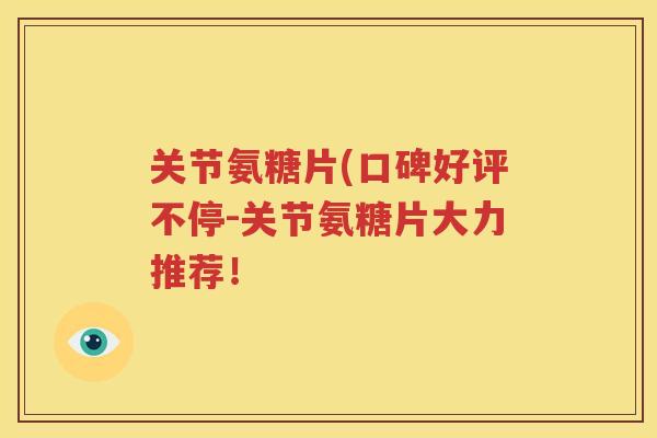 关节氨糖片(口碑好评不停-关节氨糖片大力推荐！