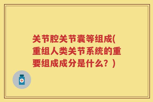 关节腔关节囊等组成(重组人类关节系统的重要组成成分是什么？)