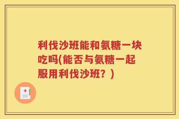 利伐沙班能和氨糖一块吃吗(能否与氨糖一起服用利伐沙班?) 利伐沙班能和氨糖一块吃吗(能否与氨糖一起服用利伐沙班?)