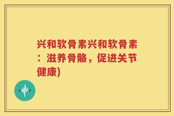 兴和软骨素兴和软骨素:滋养骨骼,促进关节健康) 兴和软骨素兴和软骨素:滋养骨骼,促进关节健康)