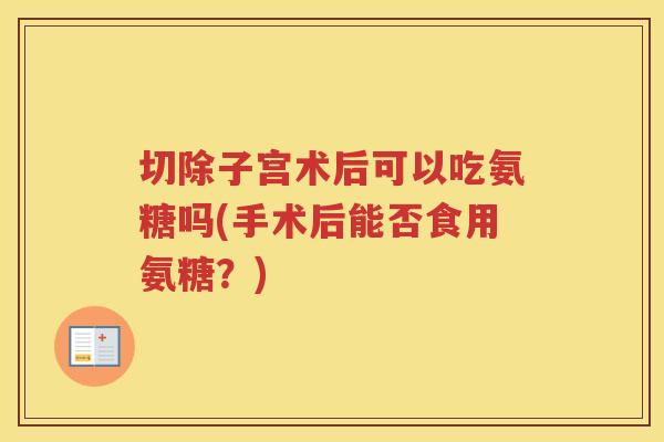 切除子宫术后可以吃氨糖吗(手术后能否食用氨糖?) 切除子宫术后可以吃氨糖吗(手术后能否食用氨糖?)