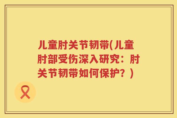 儿童肘关节韧带(儿童肘部受伤深入研究:肘关节韧带如何保护?) 儿童肘关节韧带(儿童肘部受伤深入研究:肘关节韧带如何保护?)