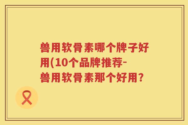 兽用软骨素哪个牌子好用(10个品牌推荐-兽用软骨素那个好用? 兽用软骨素哪个牌子好用(10个品牌推荐-兽用软骨素那个好用?
