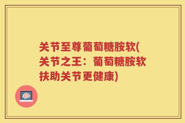 关节至尊葡萄糖胺软(关节之王：葡萄糖胺软扶助关节更健康)