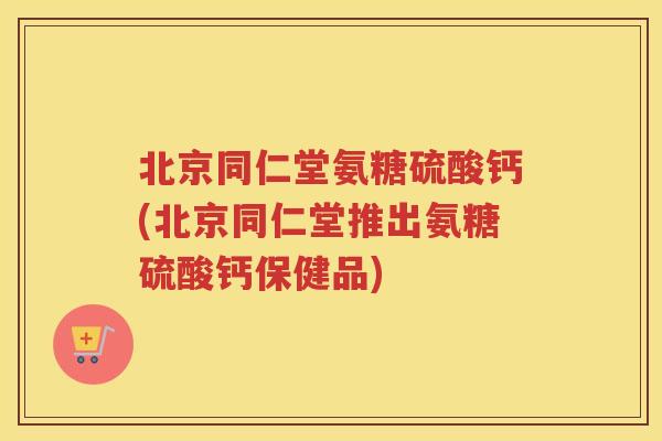 北京同仁堂氨糖硫酸钙(北京同仁堂推出氨糖硫酸钙保健品) 北京同仁堂氨糖硫酸钙(北京同仁堂推出氨糖硫酸钙保健品)
