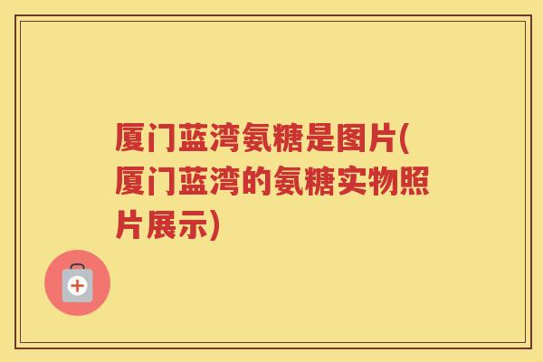厦门蓝湾氨糖是图片(厦门蓝湾的氨糖实物照片展示)