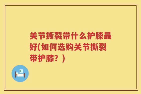 关节撕裂带什么护膝好(如何选购关节撕裂带护膝?) 关节撕裂带什么护膝好(如何选购关节撕裂带护膝?)