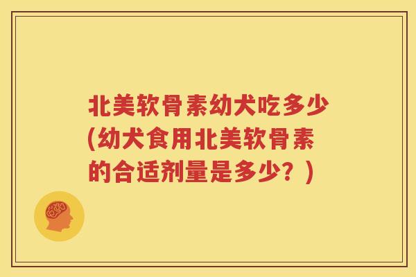 北美软骨素幼犬吃多少(幼犬食用北美软骨素的合适剂量是多少？)