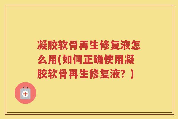 凝胶软骨再生修复液怎么用(如何正确使用凝胶软骨再生修复液?) 凝胶软骨再生修复液怎么用(如何正确使用凝胶软骨再生修复液?)