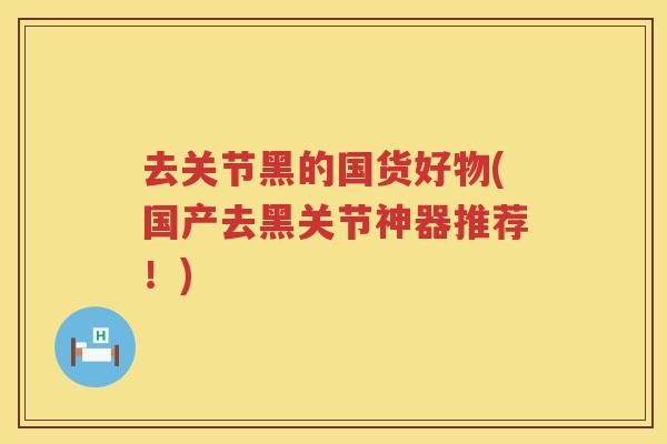 去关节黑的国货好物(国产去黑关节神器推荐!) 去关节黑的国货好物(国产去黑关节神器推荐!)