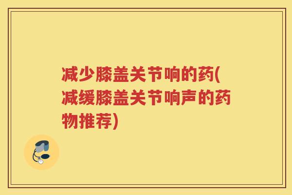 减少膝盖关节响的药(减缓膝盖关节响声的推荐)