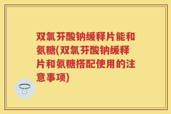 双氯芬酸钠缓释片能和氨糖(双氯芬酸钠缓释片和氨糖搭配使用的注意事项)