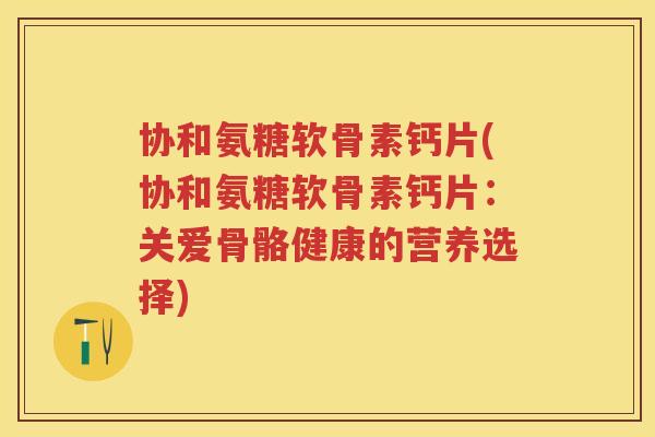 协和氨糖软骨素钙片(协和氨糖软骨素钙片:关爱骨骼健康的营养选择) 协和氨糖软骨素钙片(协和氨糖软骨素钙片:关爱骨骼健康的营养选择)