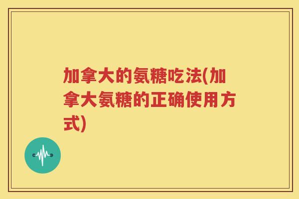加拿大的氨糖吃法(加拿大氨糖的正确使用方式) 加拿大的氨糖吃法(加拿大氨糖的正确使用方式)