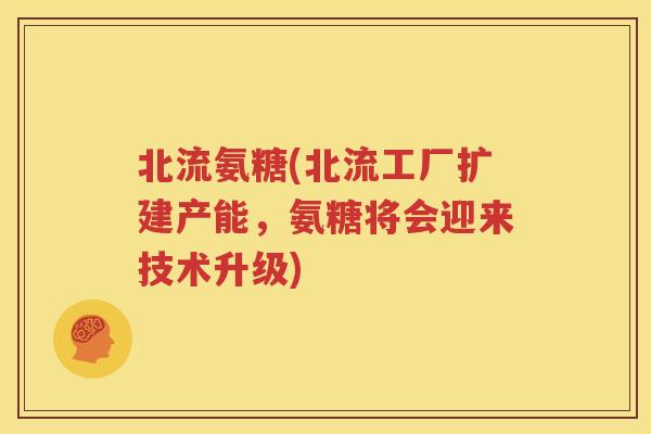 北流氨糖(北流工厂扩建产能，氨糖将会迎来技术升级)