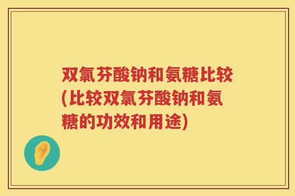 双氯芬酸钠和氨糖比较(比较双氯芬酸钠和氨糖的功效和用途) 双氯芬酸钠和氨糖比较(比较双氯芬酸钠和氨糖的功效和用途)