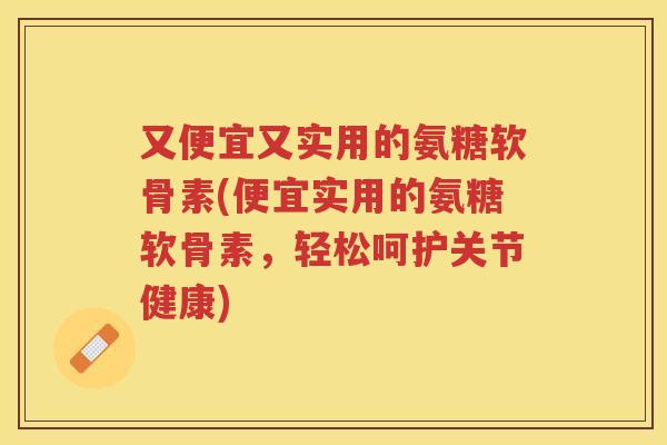又便宜又实用的氨糖软骨素(便宜实用的氨糖软骨素,轻松呵护关节健康) 又便宜又实用的氨糖软骨素(便宜实用的氨糖软骨素,轻松呵护关节健康)