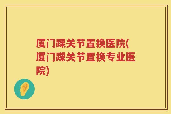 厦门踝关节置换医院(厦门踝关节置换专业医院)