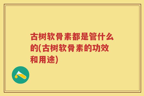 古树软骨素都是管什么的(古树软骨素的功效和用途) 古树软骨素都是管什么的(古树软骨素的功效和用途)
