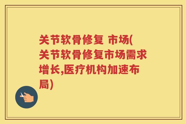 关节软骨修复 市场(关节软骨修复市场需求增长,医疗机构加速布局) 关节软骨修复 市场(关节软骨修复市场需求增长,医疗机构加速布局)