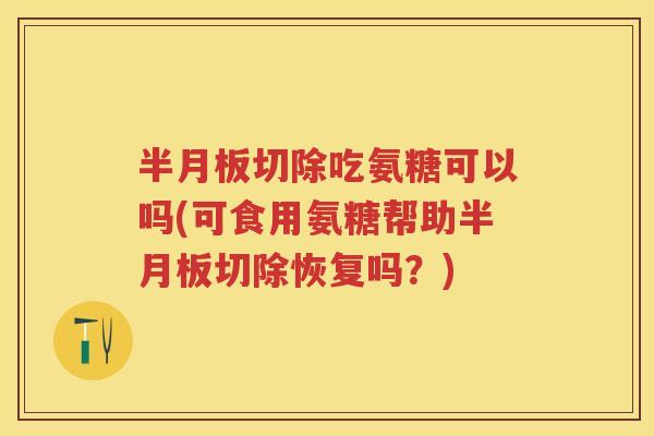 切除吃氨糖可以吗(可食用氨糖帮助切除恢复吗?) 切除吃氨糖可以吗(可食用氨糖帮助切除恢复吗?)