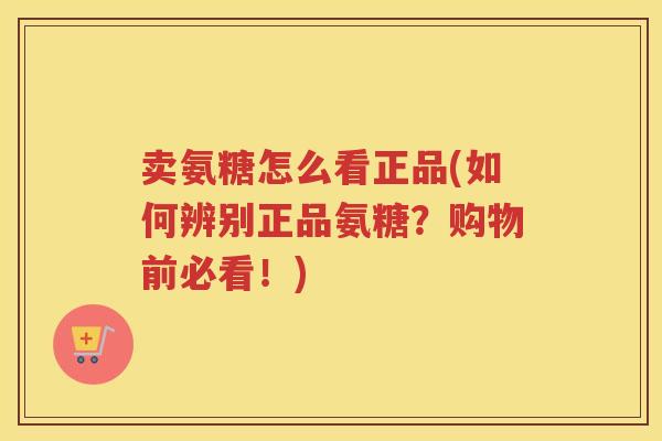 卖氨糖怎么看正品(如何辨别正品氨糖?购物前必看!) 卖氨糖怎么看正品(如何辨别正品氨糖?购物前必看!)