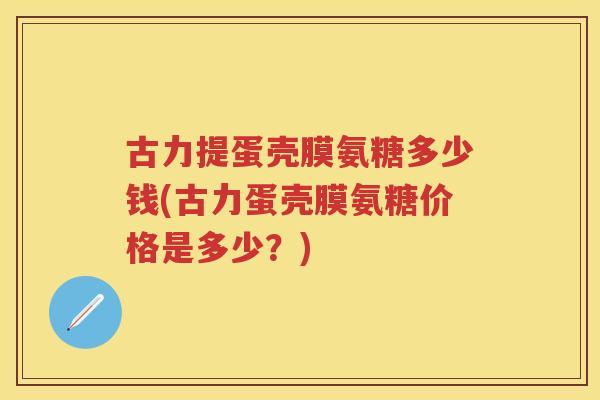古力提蛋壳膜氨糖多少钱(古力蛋壳膜氨糖价格是多少?) 古力提蛋壳膜氨糖多少钱(古力蛋壳膜氨糖价格是多少?)