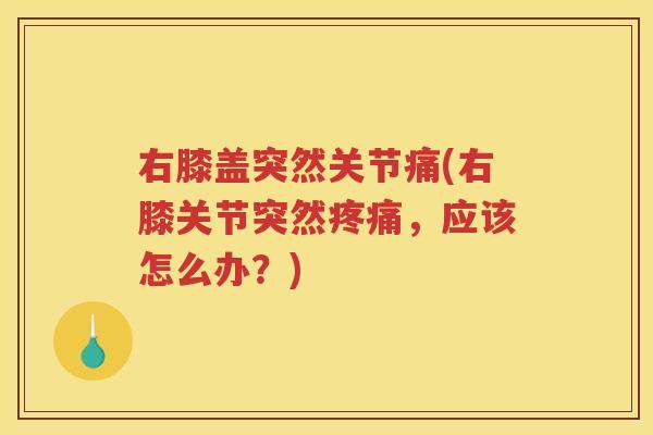 右膝盖突然关节痛(右膝关节突然,应该怎么办?) 右膝盖突然关节痛(右膝关节突然,应该怎么办?)