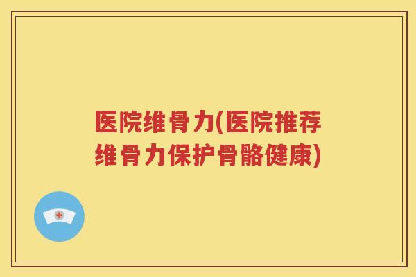 医院维骨力(医院推荐维骨力保护骨骼健康) 医院维骨力(医院推荐维骨力保护骨骼健康)