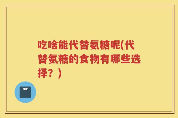 吃啥能代替氨糖呢(代替氨糖的食物有哪些选择?) 吃啥能代替氨糖呢(代替氨糖的食物有哪些选择?)
