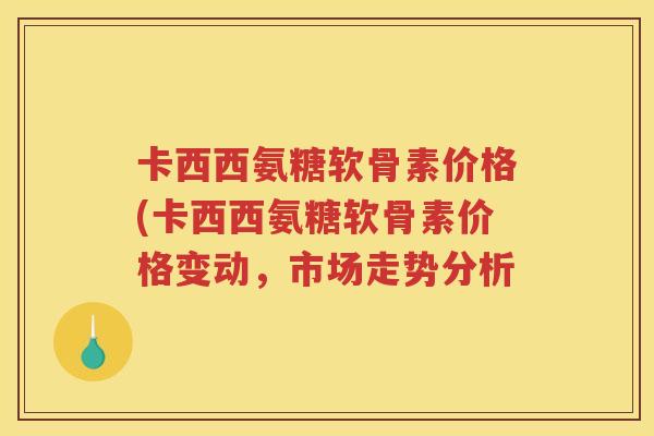 卡西西氨糖软骨素价格(卡西西氨糖软骨素价格变动,市场走势分析 卡西西氨糖软骨素价格(卡西西氨糖软骨素价格变动,市场走势分析