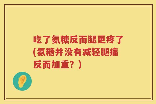 吃了氨糖反而腿更疼了(氨糖并没有减轻腿痛反而加重？)
