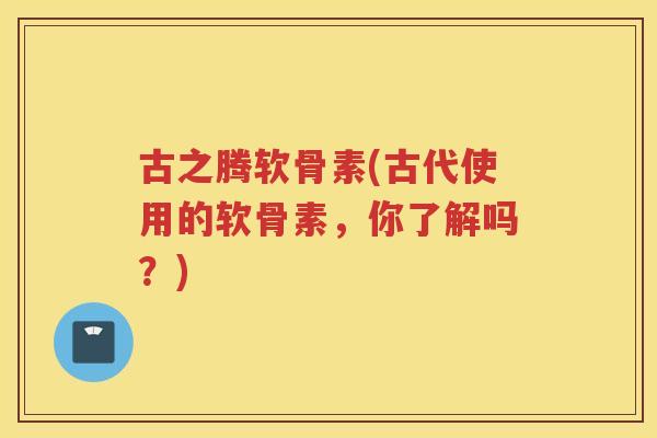 古之腾软骨素(古代使用的软骨素,你了解吗?) 古之腾软骨素(古代使用的软骨素,你了解吗?)