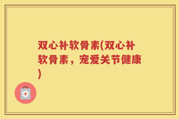 双心补软骨素(双心补软骨素，宠爱关节健康)