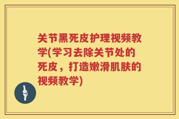 关节黑死皮护理视频教学(学习去除关节处的死皮,打造嫩滑的视频教学) 关节黑死皮护理视频教学(学习去除关节处的死皮,打造嫩滑的视频教学)