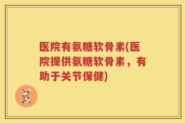 医院有氨糖软骨素(医院提供氨糖软骨素,有助于关节保健) 医院有氨糖软骨素(医院提供氨糖软骨素,有助于关节保健)