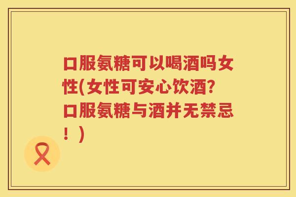 口服氨糖可以喝酒吗女性(女性可安心饮酒?口服氨糖与酒并无禁忌!) 口服氨糖可以喝酒吗女性(女性可安心饮酒?口服氨糖与酒并无禁忌!)