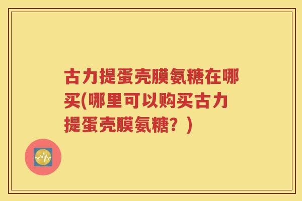 古力提蛋壳膜氨糖在哪买(哪里可以购买古力提蛋壳膜氨糖?) 古力提蛋壳膜氨糖在哪买(哪里可以购买古力提蛋壳膜氨糖?)