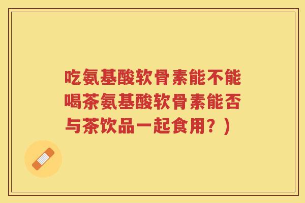 吃氨基酸软骨素能不能喝茶氨基酸软骨素能否与茶饮品一起食用?) 吃氨基酸软骨素能不能喝茶氨基酸软骨素能否与茶饮品一起食用?)