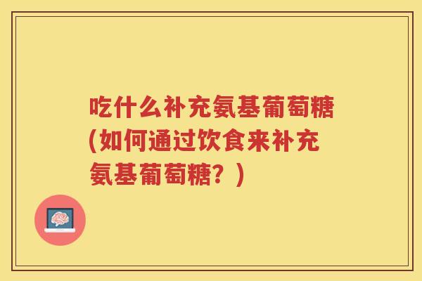 吃什么补充氨基葡萄糖(如何通过饮食来补充氨基葡萄糖?) 吃什么补充氨基葡萄糖(如何通过饮食来补充氨基葡萄糖?)