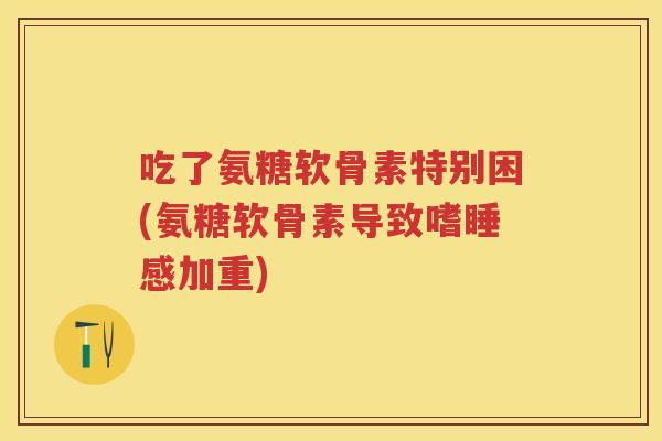 吃了氨糖软骨素特别困(氨糖软骨素导致嗜睡感加重)