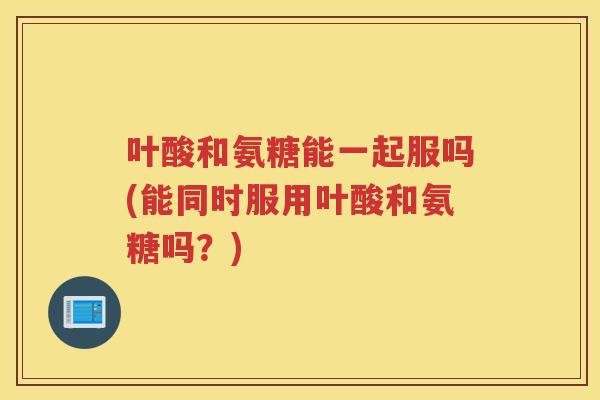 叶酸和氨糖能一起服吗(能同时服用叶酸和氨糖吗?) 叶酸和氨糖能一起服吗(能同时服用叶酸和氨糖吗?)