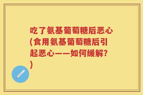 吃了氨基葡萄糖后恶心(食用氨基葡萄糖后引起恶心——如何缓解?) 吃了氨基葡萄糖后恶心(食用氨基葡萄糖后引起恶心——如何缓解?)