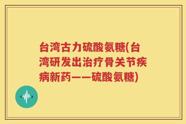 台湾古力硫酸氨糖(台湾研发出骨关节新药——硫酸氨糖)
