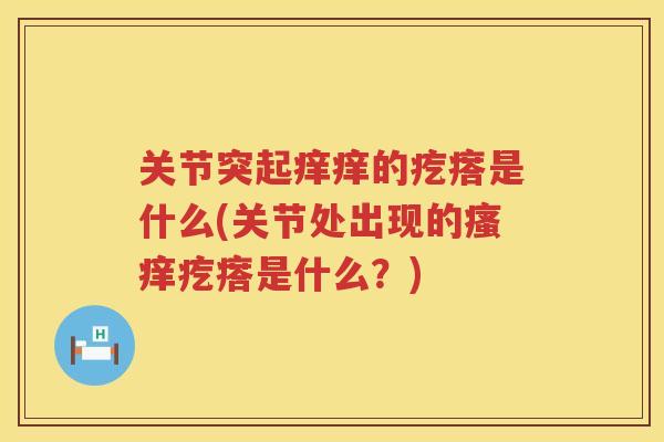关节突起痒痒的疙瘩是什么(关节处出现的疙瘩是什么?) 关节突起痒痒的疙瘩是什么(关节处出现的疙瘩是什么?)