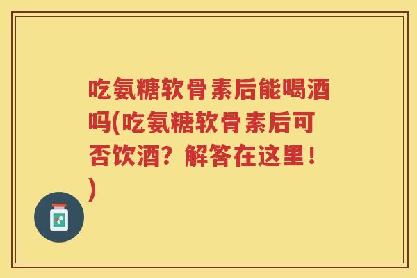 吃氨糖软骨素后能喝酒吗(吃氨糖软骨素后可否饮酒？解答在这里！)