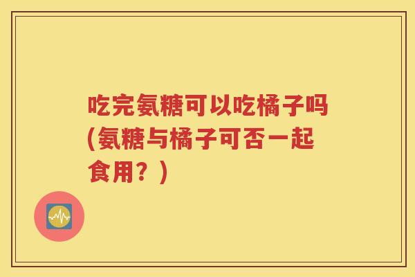 吃完氨糖可以吃橘子吗(氨糖与橘子可否一起食用?) 吃完氨糖可以吃橘子吗(氨糖与橘子可否一起食用?)