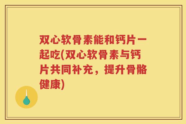 双心软骨素能和钙片一起吃(双心软骨素与钙片共同补充，提升骨骼健康)