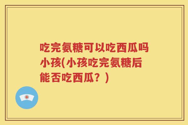 吃完氨糖可以吃西瓜吗小孩(小孩吃完氨糖后能否吃西瓜?) 吃完氨糖可以吃西瓜吗小孩(小孩吃完氨糖后能否吃西瓜?)